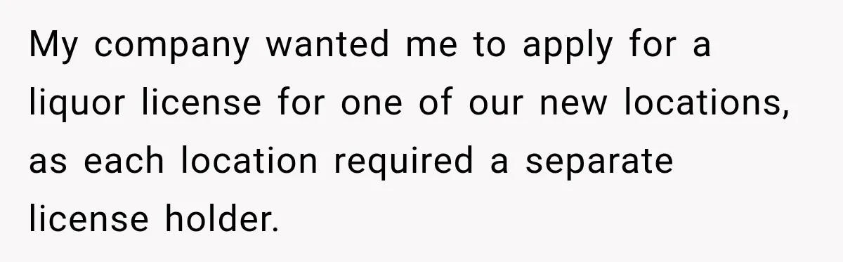 My company wanted me to apply for a liquor license for one of our new locations, as each location required a separate license holder.