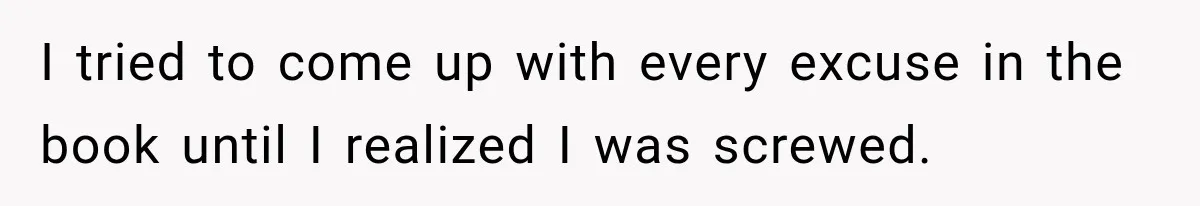 I tried to come up with every excuse in the book until I realized I was screwed.