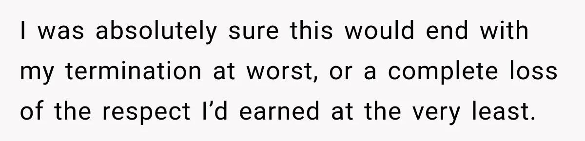I was absolutely sure this would end with my termination at worst, or a complete loss of the respect I’d earned at the very least.
