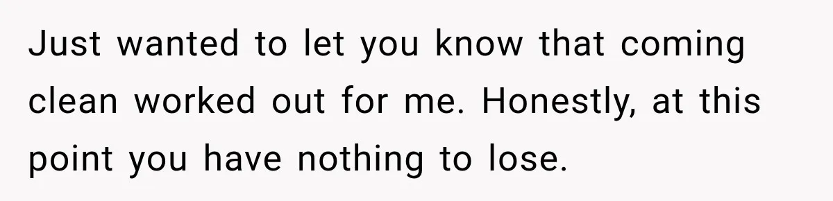 Just wanted to let you know that coming clean worked out for me. Honestly, at this point you have nothing to lose.