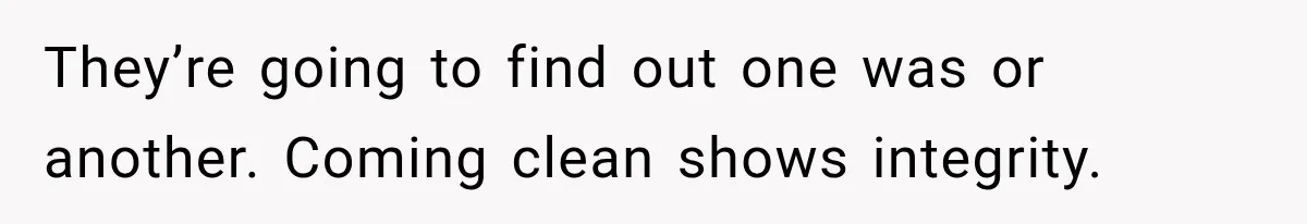 They’re going to find out one was or another. Coming clean shows integrity.