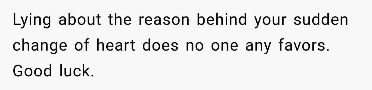 Lying about the reason behind your sudden change of heart does no one any favors. Good luck.