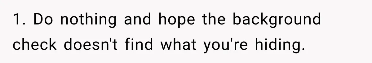 1. Do nothing and hope the background check doesn't find what you're hiding.