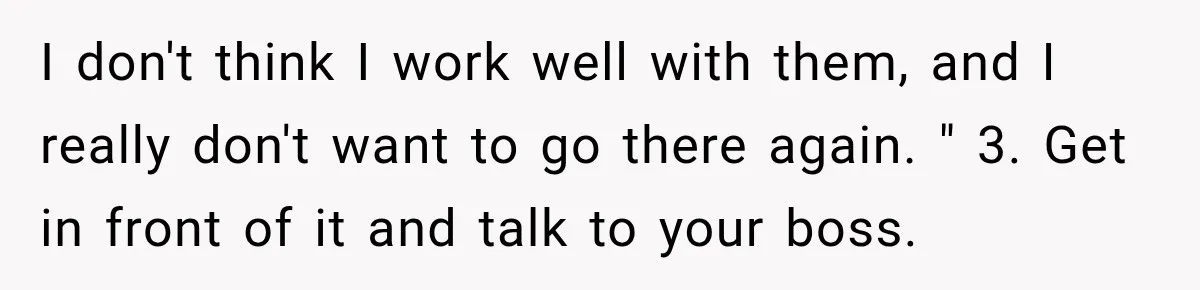 I don't think I work well with them, and I really don't want to go there again. " 3. Get in front of it and talk to your boss.