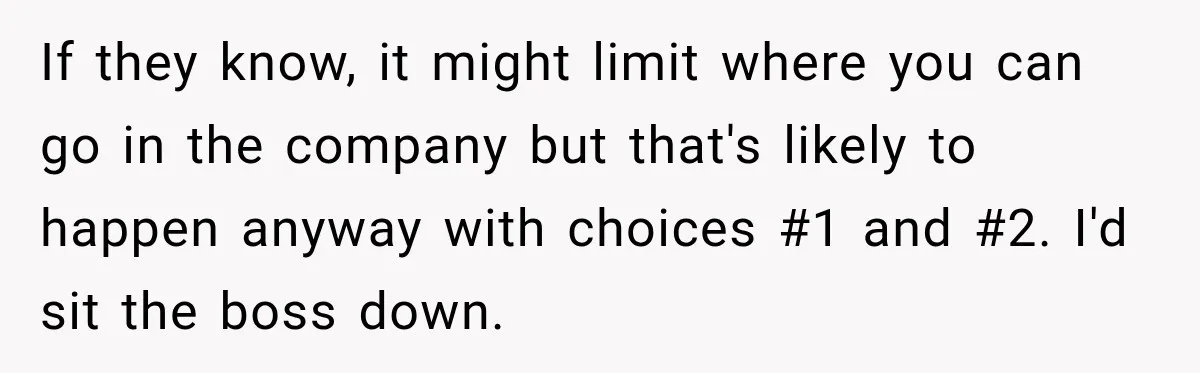 If they know, it might limit where you can go in the company but that's likely to happen anyway with choices #1 and #2. I'd sit the boss down.