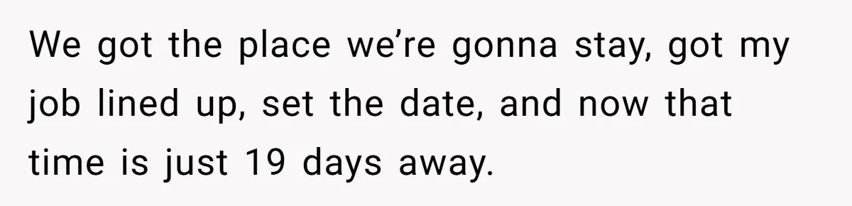 We got the place we’re gonna stay, got my job lined up, set the date, and now that time is just 19 days away.