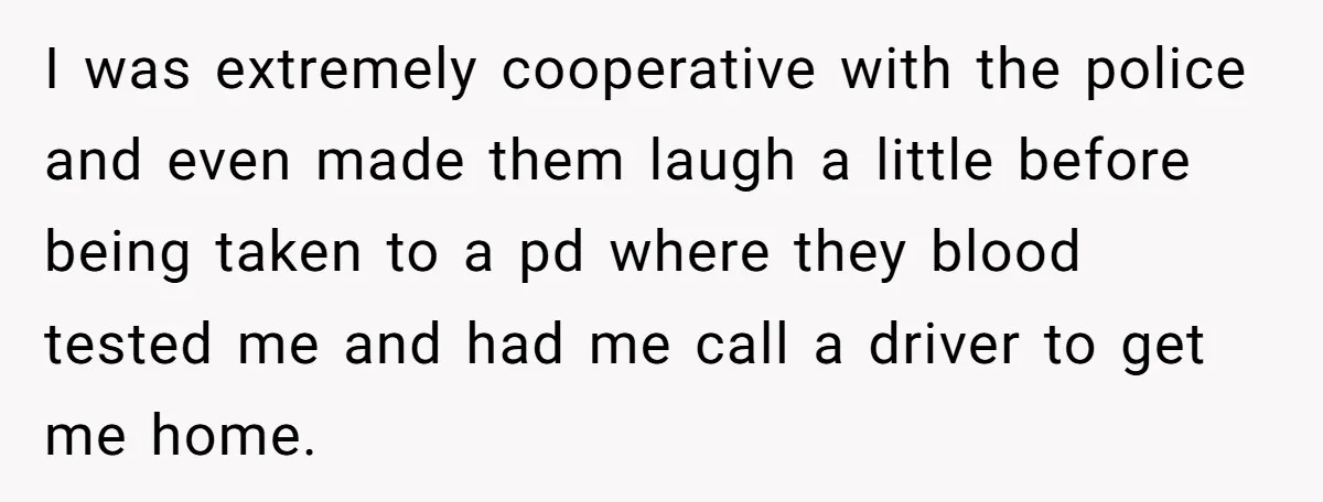 I was extremely cooperative with the police and even made them laugh a little before being taken to a pd where they blood tested me and had me call a...
