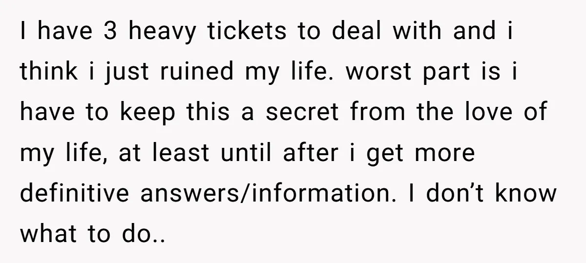 I have 3 heavy tickets to deal with and i think i just ruined my life. worst part is i have to keep this a secret from the love of...