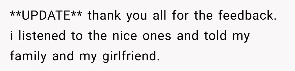 **UPDATE**
thank you all for the feedback. i listened to the nice ones and told my family and my girlfriend.