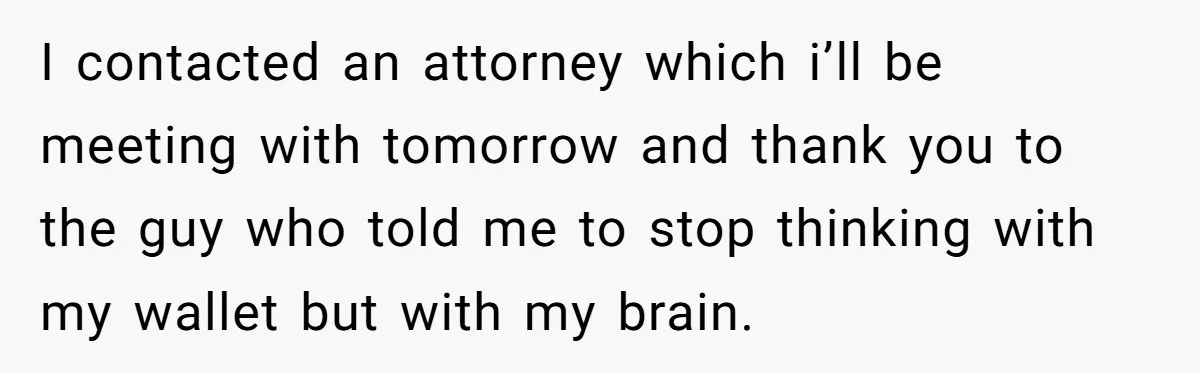 I contacted an attorney which i’ll be meeting with tomorrow and thank you to the guy who told me to stop thinking with my wallet but with my brain.