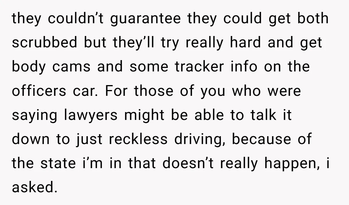they couldn’t guarantee they could get both scrubbed but they’ll try really hard and get body cams and some tracker info on the officers car. For those of you who...