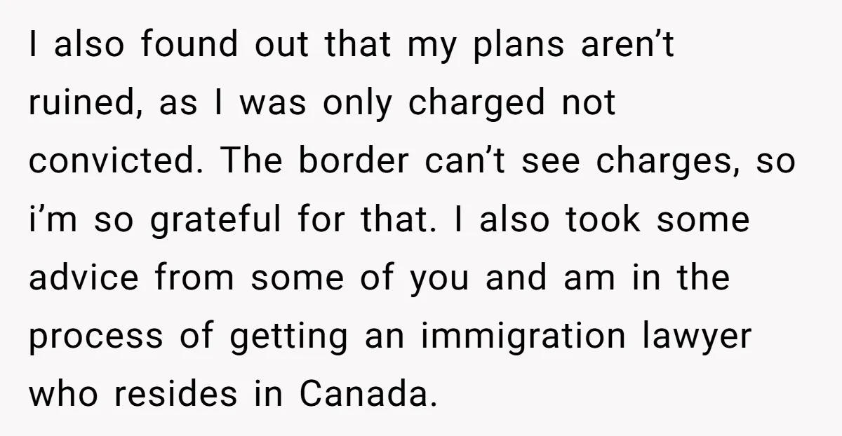 I also found out that my plans aren’t ruined, as I was only charged not convicted. The border can’t see charges, so i’m so grateful for that. I also took...