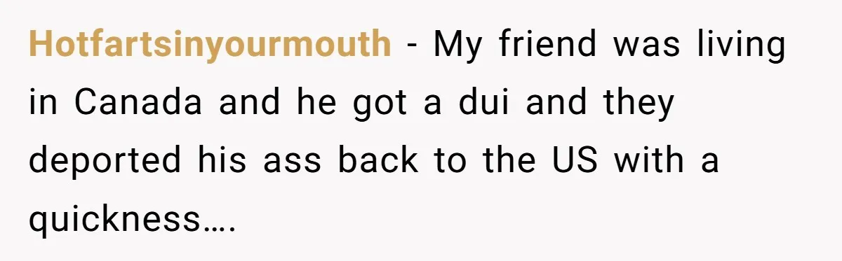 Hotfartsinyourmouth − My friend was living in Canada and he got a dui and they deported his ass back to the US with a quickness….