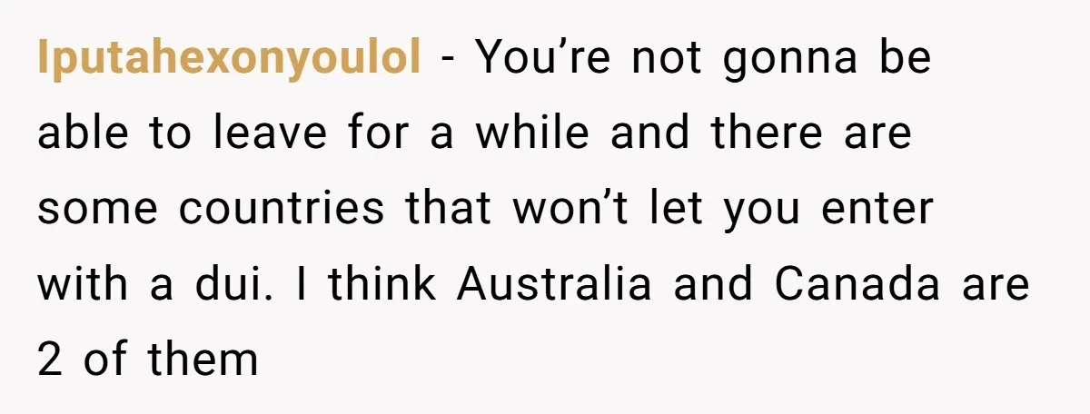 Iputahexonyoulol − You’re not gonna be able to leave for a while and there are some countries that won’t let you enter with a dui. I think Australia and Canada...