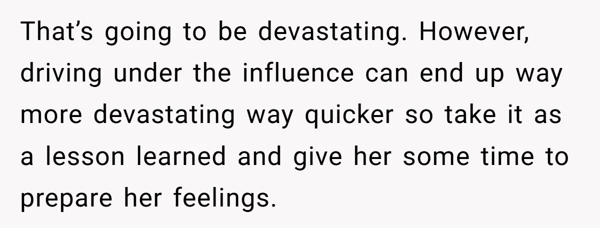 That’s going to be devastating. However, driving under the influence can end up way more devastating way quicker so take it as a lesson learned and give her some time...