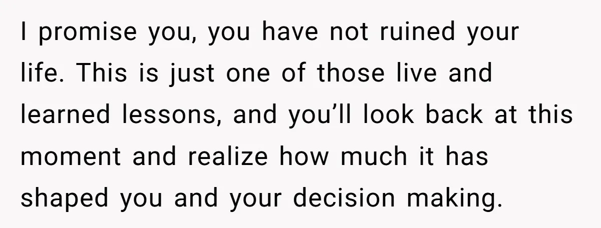 I promise you, you have not ruined your life. This is just one of those live and learned lessons, and you’ll look back at this moment and realize how much...