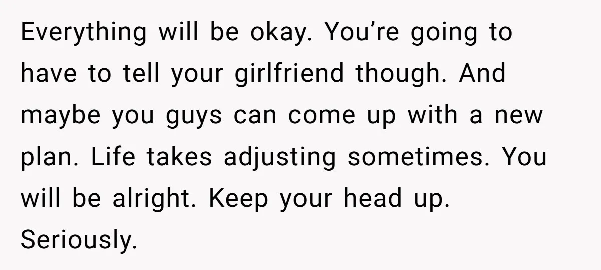 Everything will be okay. You’re going to have to tell your girlfriend though. And maybe you guys can come up with a new plan. Life takes adjusting sometimes. You will...