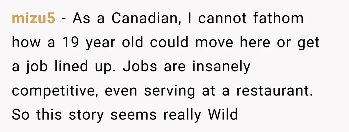 mizu5 − As a Canadian, I cannot fathom how a 19 year old could move here or get a job lined up. Jobs are insanely competitive, even serving at a...