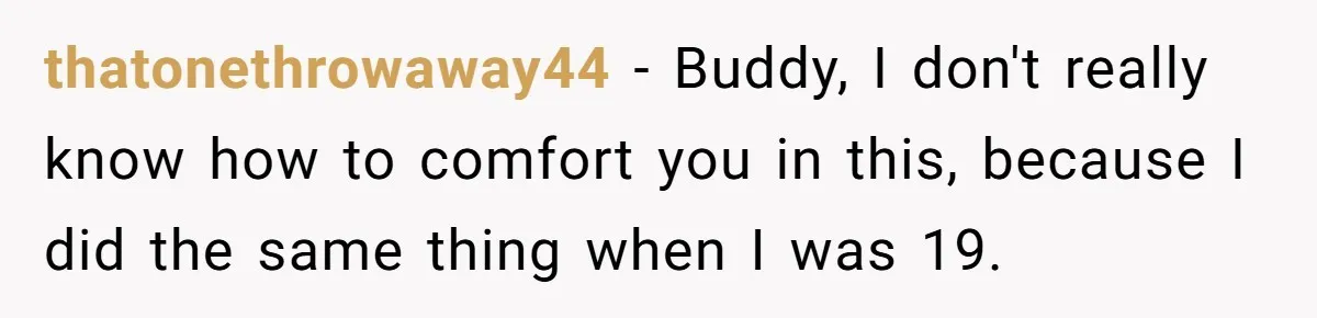 thatonethrowaway44 − Buddy, I don't really know how to comfort you in this, because I did the same thing when I was 19.