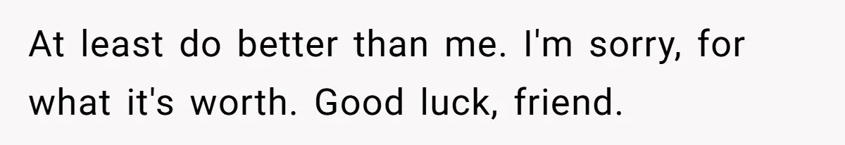 At least do better than me. I'm sorry, for what it's worth. Good luck, friend.