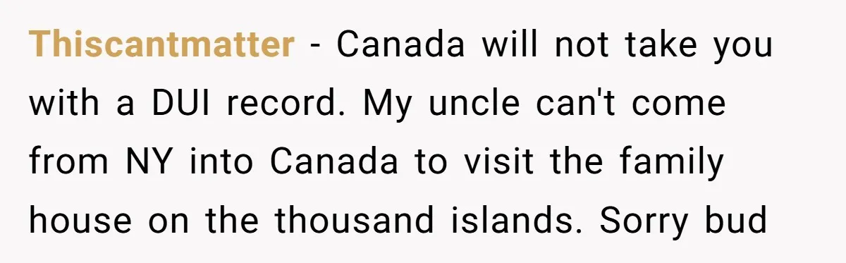 Thiscantmatter − Canada will not take you with a DUI record. My uncle can't come from NY into Canada to visit the family house on the thousand islands. Sorry bud