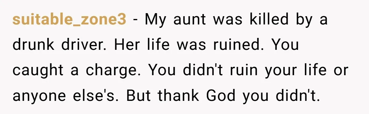 suitable_zone3 − My aunt was killed by a drunk driver. Her life was ruined. You caught a charge. You didn't ruin your life or anyone else's. But thank God you...