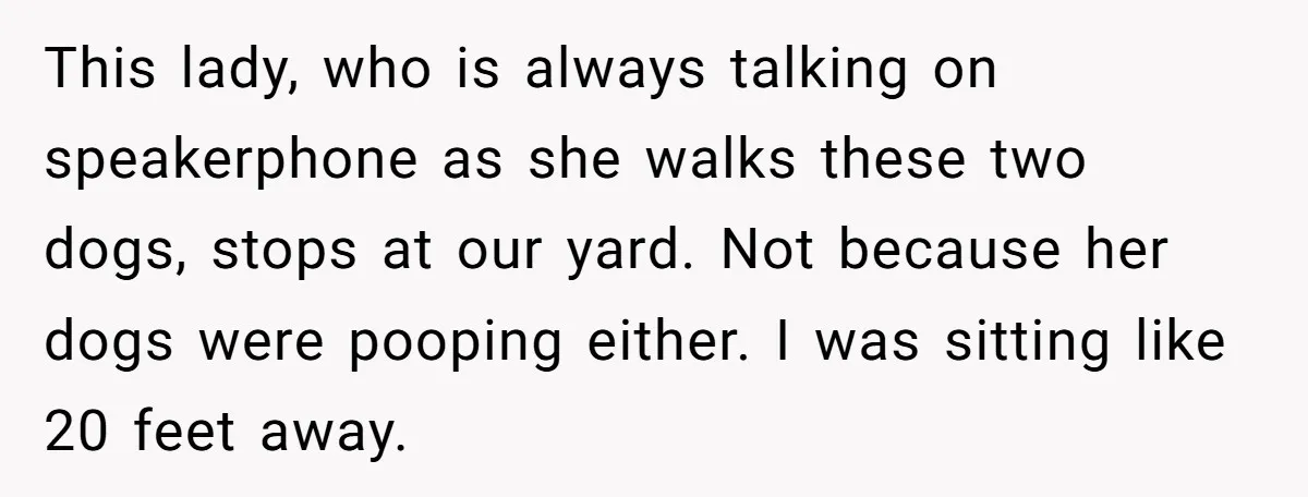 This lady, who is always talking on speakerphone as she walks these two dogs, stops at our yard. Not because her dogs were pooping either. I was sitting like 20...