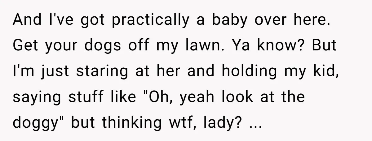 And I've got practically a baby over here. Get your dogs off my lawn. Ya know? But I'm just staring at her and holding my kid, saying stuff like "Oh,...