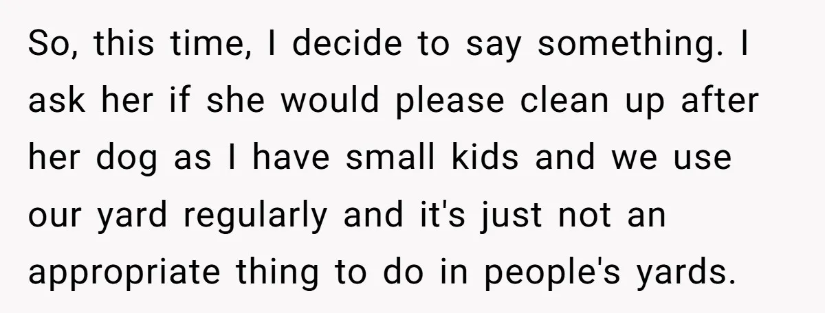 So, this time, I decide to say something. I ask her if she would please clean up after her dog as I have small kids and we use our yard...