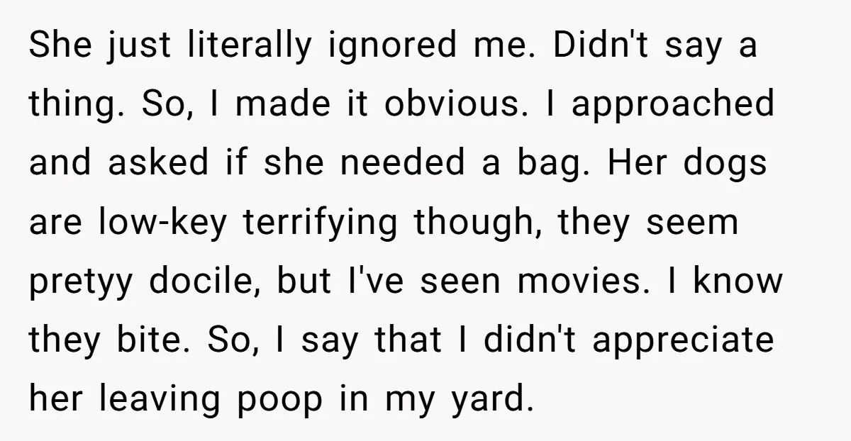 She just literally ignored me. Didn't say a thing. So, I made it obvious. I approached and asked if she needed a bag. Her dogs are low-key terrifying though, they...