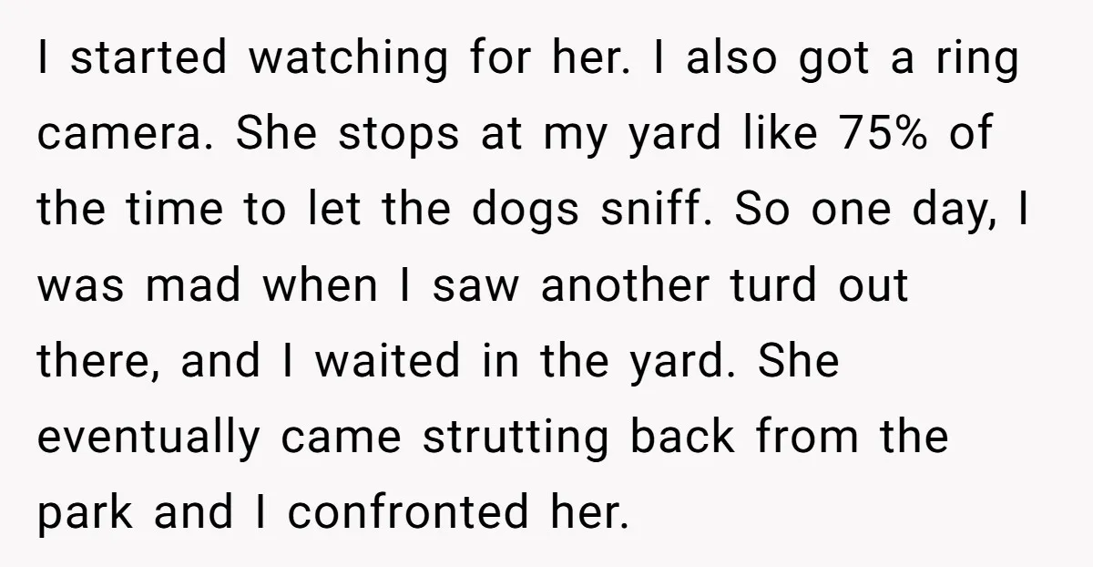 I started watching for her. I also got a ring camera. She stops at my yard like 75% of the time to let the dogs sniff. So one day, I...