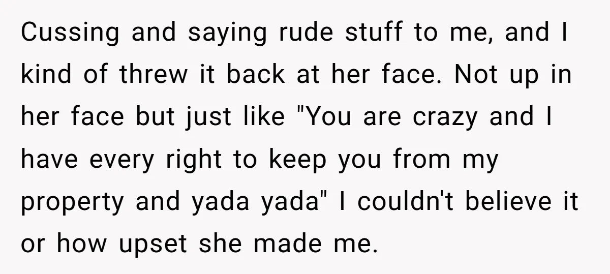 Cussing and saying rude stuff to me, and I kind of threw it back at her face. Not up in her face but just like "You are crazy and I...