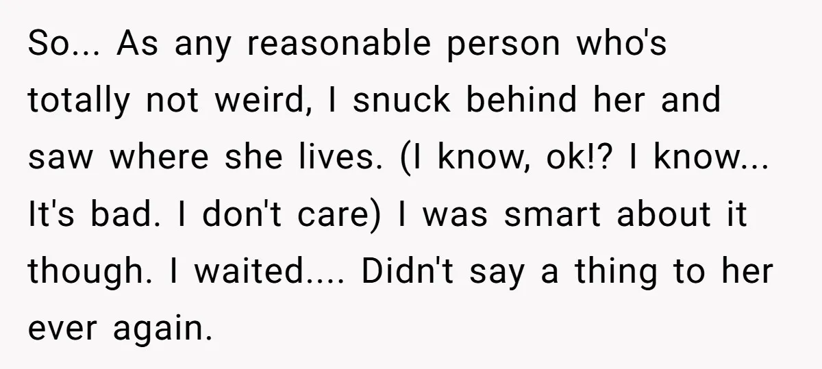 So... As any reasonable person who's totally not weird, I snuck behind her and saw where she lives. (I know, ok!? I know... It's bad. I don't care) I was...