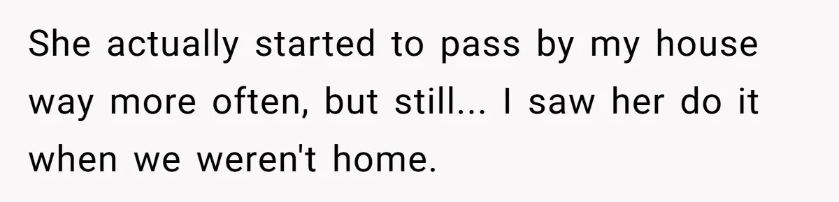 She actually started to pass by my house way more often, but still... I saw her do it when we weren't home.