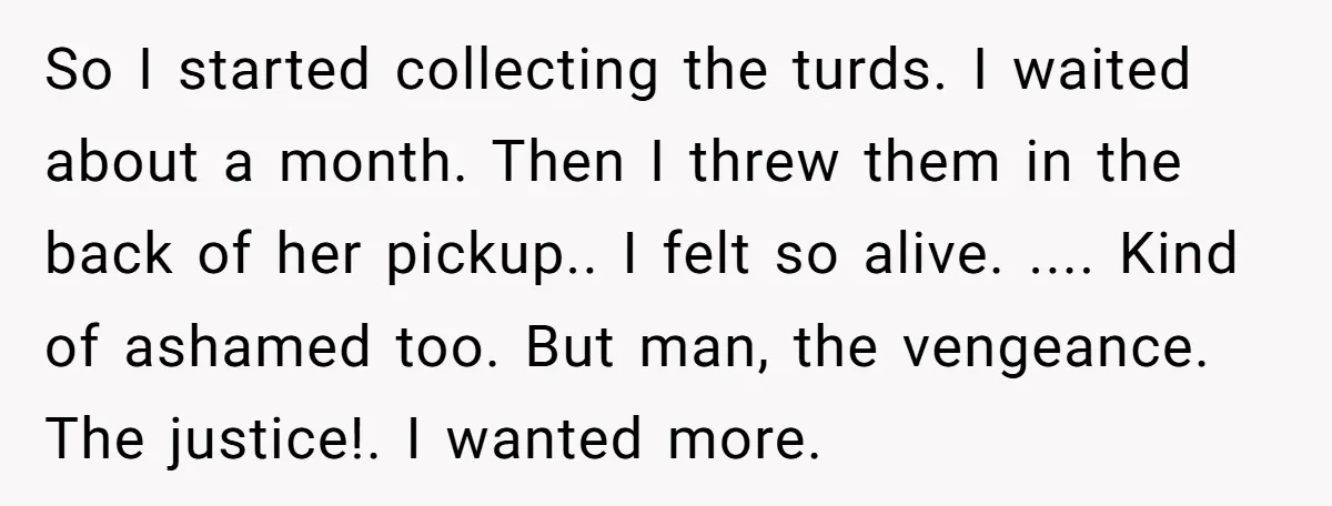 So I started collecting the turds. I waited about a month. Then I threw them in the back of her pickup.. I felt so alive. .... Kind of ashamed too....