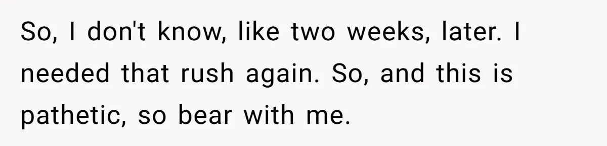 So, I don't know, like two weeks, later. I needed that rush again. So, and this is pathetic, so bear with me.