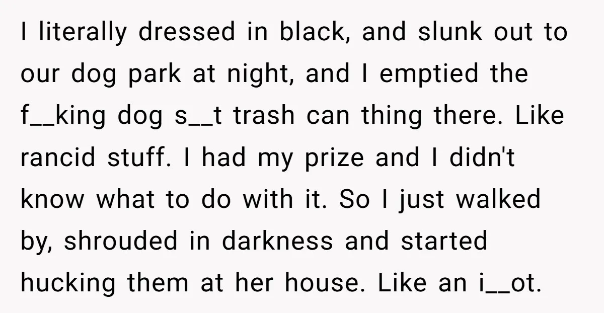 I literally dressed in black, and slunk out to our dog park at night, and I emptied the f__king dog s__t trash can thing there. Like rancid stuff. I had...