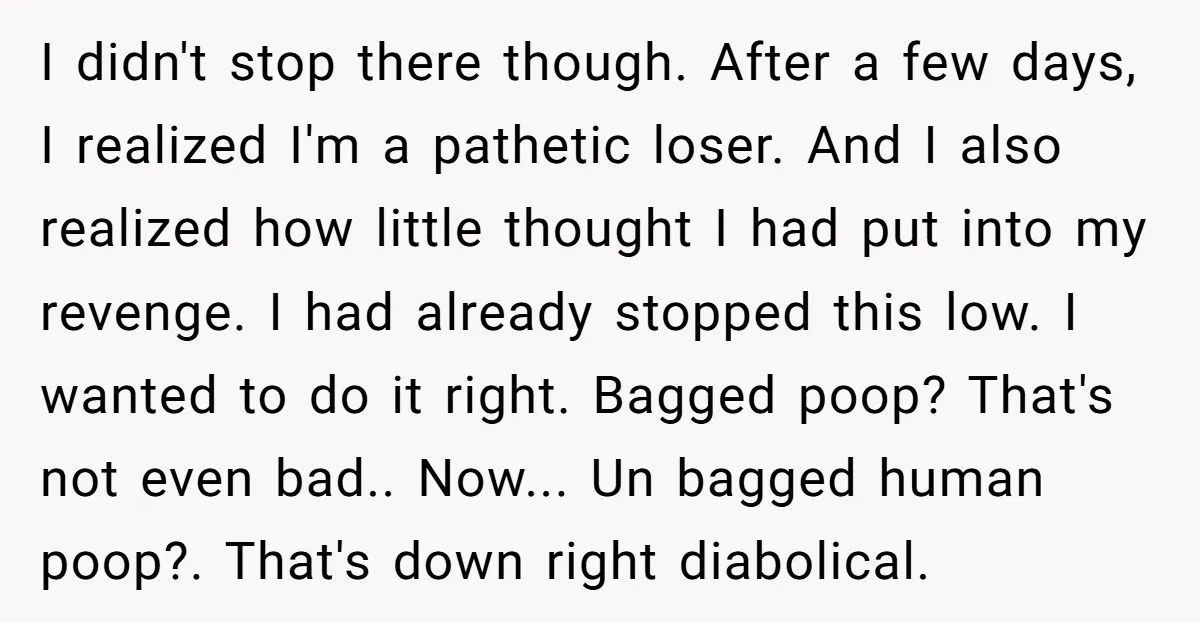 I didn't stop there though. After a few days, I realized I'm a pathetic loser. And I also realized how little thought I had put into my revenge. I had...