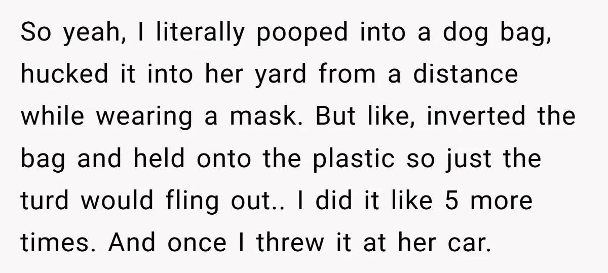 So yeah, I literally pooped into a dog bag, hucked it into her yard from a distance while wearing a mask. But like, inverted the bag and held onto the...