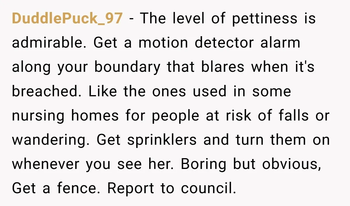 DuddlePuck_97 − The level of pettiness is admirable. Get a motion detector alarm along your boundary that blares when it's breached. Like the ones used in some nursing homes for...