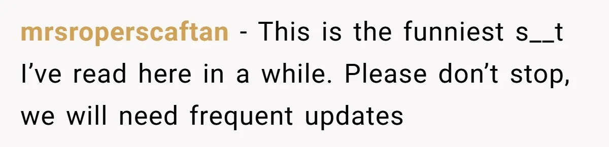 mrsroperscaftan − This is the funniest s__t I’ve read here in a while. Please don’t stop, we will need frequent updates