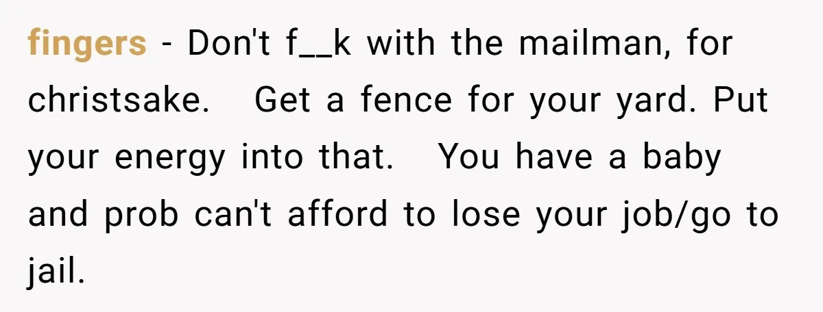 fingers − Don't f__k with the mailman, for christsake. Get a fence for your yard. Put your energy into that. You have a baby and prob can't afford to lose...