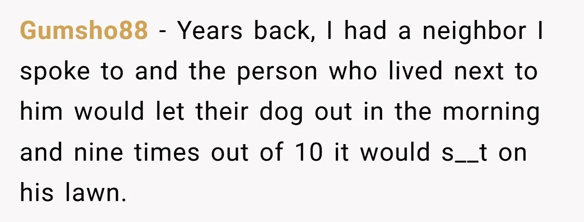Gumsho88 − Years back, I had a neighbor I spoke to and the person who lived next to him would let their dog out in the morning and nine times...