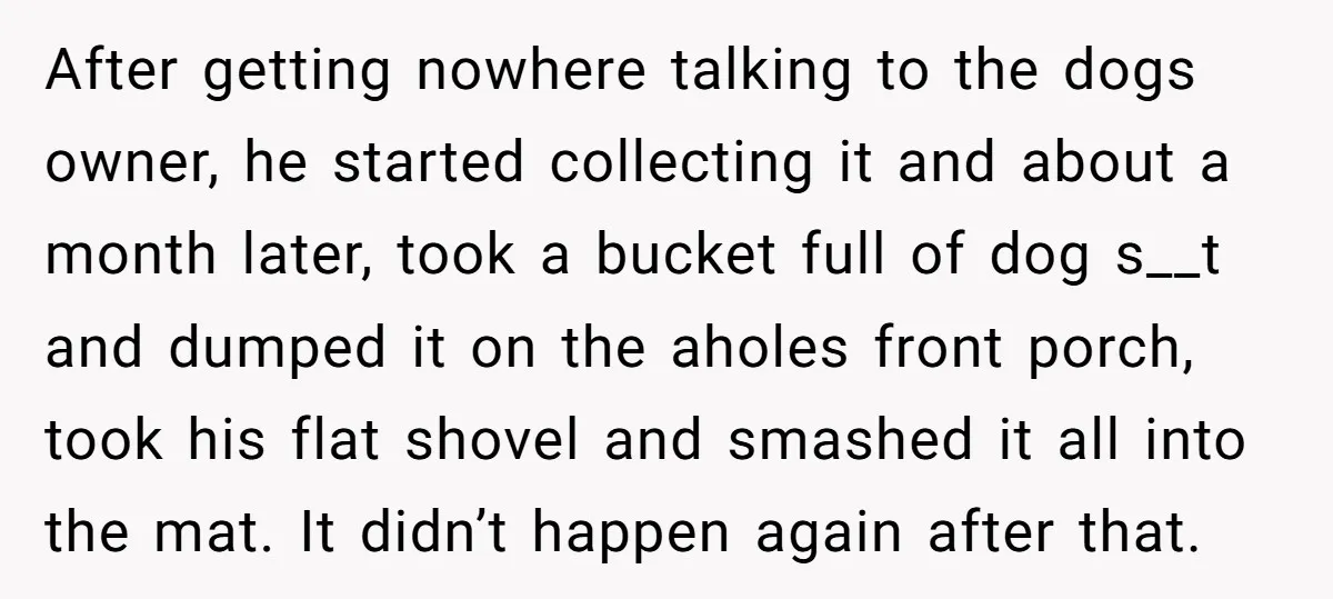 After getting nowhere talking to the dogs owner, he started collecting it and about a month later, took a bucket full of dog s__t and dumped it on the aholes...