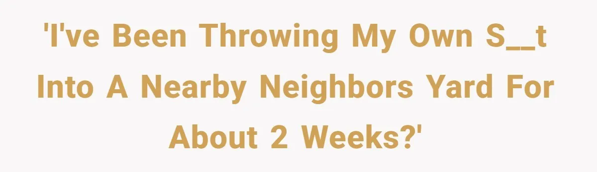 'I've been throwing my own s__t into a nearby neighbors yard for about 2 weeks?'