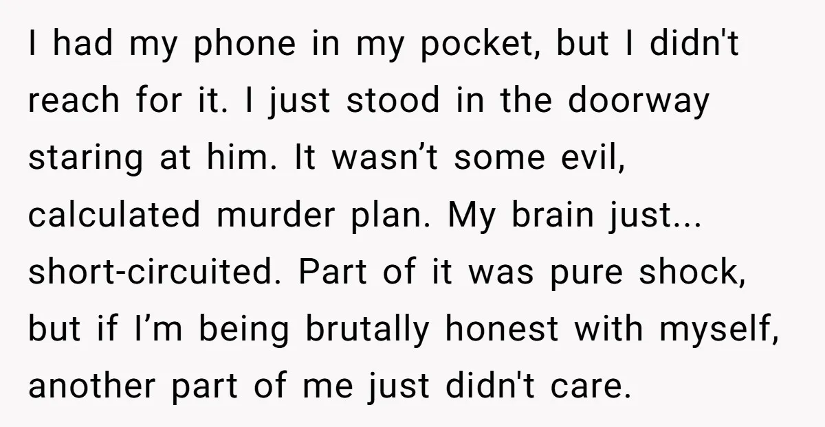 I had my phone in my pocket, but I didn't reach for it. I just stood in the doorway staring at him. It wasn’t some evil, calculated murder plan. My...