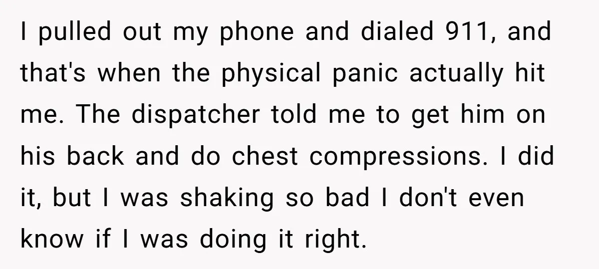 I pulled out my phone and dialed 911, and that's when the physical panic actually hit me. The dispatcher told me to get him on his back and do chest...
