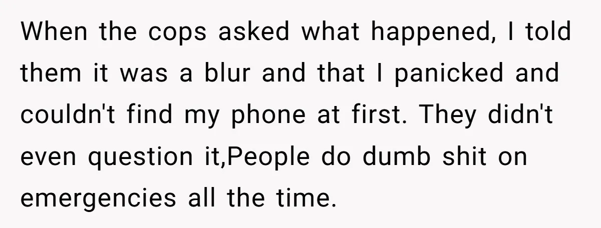 When the cops asked what happened, I told them it was a blur and that I panicked and couldn't find my phone at first. They didn't even question it,People do...