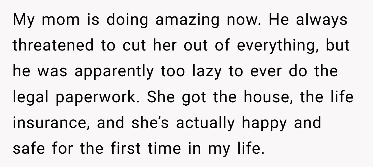 My mom is doing amazing now. He always threatened to cut her out of everything, but he was apparently too lazy to ever do the legal paperwork. She got the...