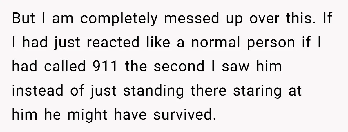 But I am completely messed up over this. If I had just reacted like a normal person if I had called 911 the second I saw him instead of just...